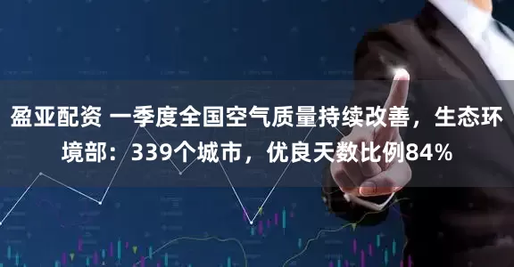 盈亚配资 一季度全国空气质量持续改善，生态环境部：339个城市，优良天数比例84%