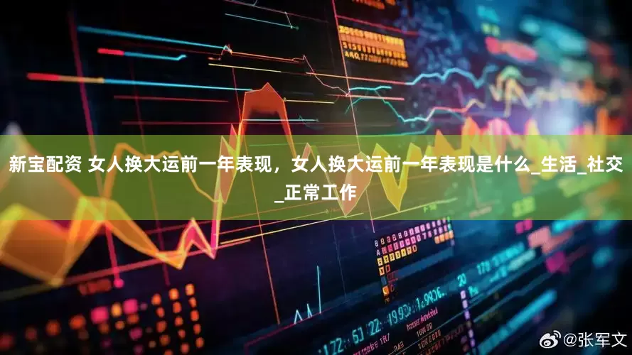 新宝配资 女人换大运前一年表现，女人换大运前一年表现是什么_生活_社交_正常工作