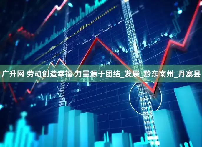 广升网 劳动创造幸福 力量源于团结_发展_黔东南州_丹寨县