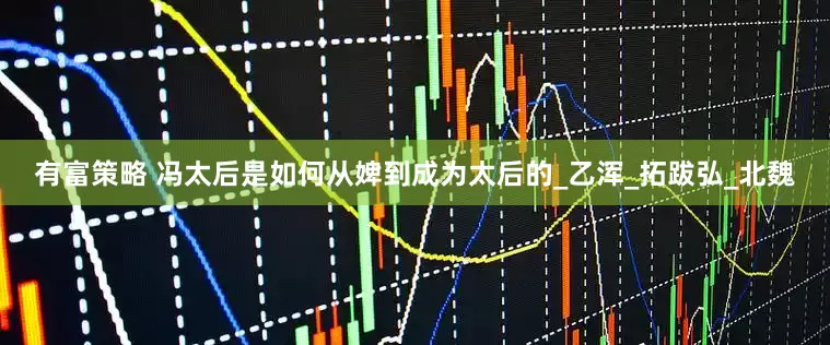 有富策略 冯太后是如何从婢到成为太后的_乙浑_拓跋弘_北魏