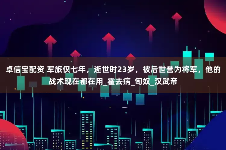 卓信宝配资 军旅仅七年，逝世时23岁，被后世誉为将军，他的战术现在都在用_霍去病_匈奴_汉武帝