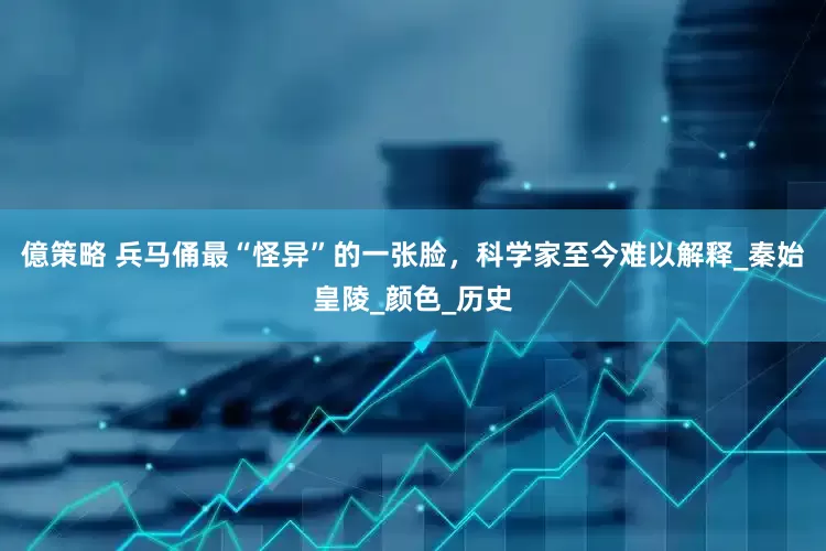 億策略 兵马俑最“怪异”的一张脸，科学家至今难以解释_秦始皇陵_颜色_历史