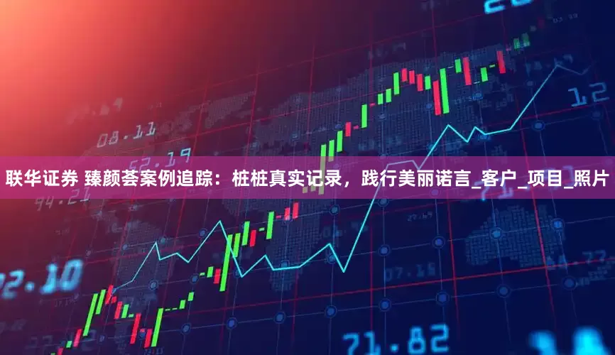 联华证券 臻颜荟案例追踪：桩桩真实记录，践行美丽诺言_客户_项目_照片