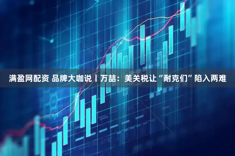 满盈网配资 品牌大咖说丨万喆：美关税让“耐克们”陷入两难