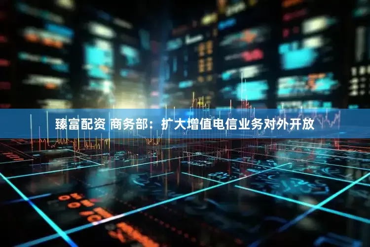 臻富配资 商务部：扩大增值电信业务对外开放