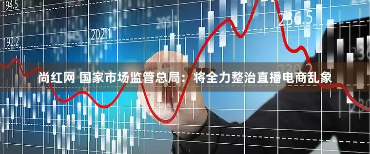 尚红网 国家市场监管总局：将全力整治直播电商乱象