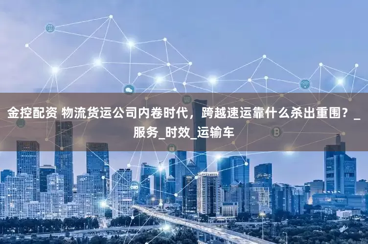 金控配资 物流货运公司内卷时代，跨越速运靠什么杀出重围？_服务_时效_运输车