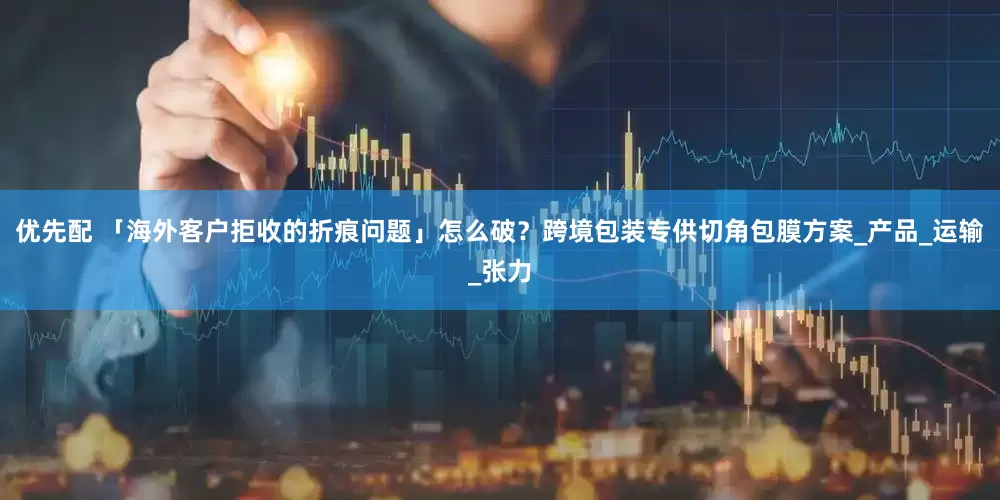 优先配 「海外客户拒收的折痕问题」怎么破？跨境包装专供切角包膜方案_产品_运输_张力