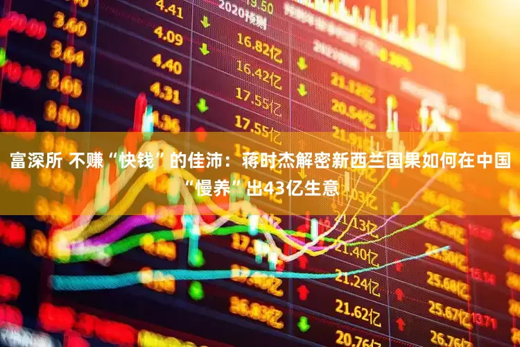 富深所 不赚“快钱”的佳沛：蒋时杰解密新西兰国果如何在中国“慢养”出43亿生意