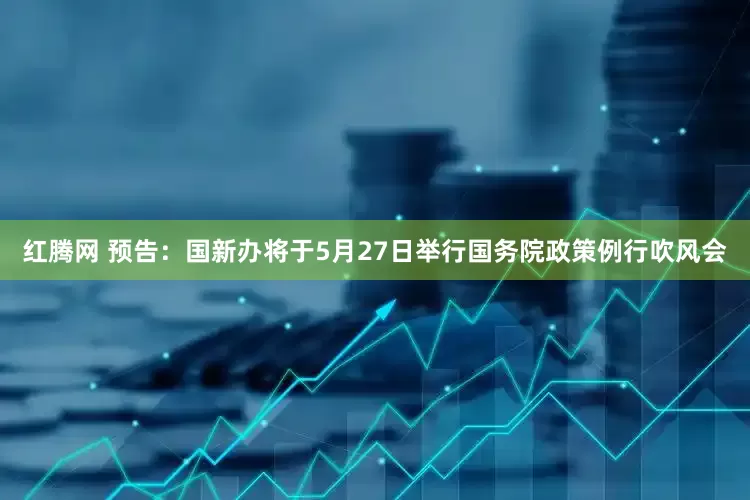红腾网 预告：国新办将于5月27日举行国务院政策例行吹风会