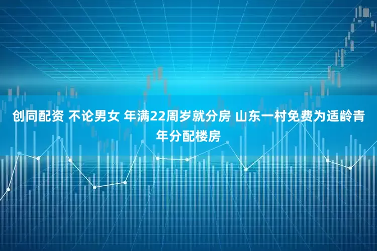 创同配资 不论男女 年满22周岁就分房 山东一村免费为适龄青年分配楼房