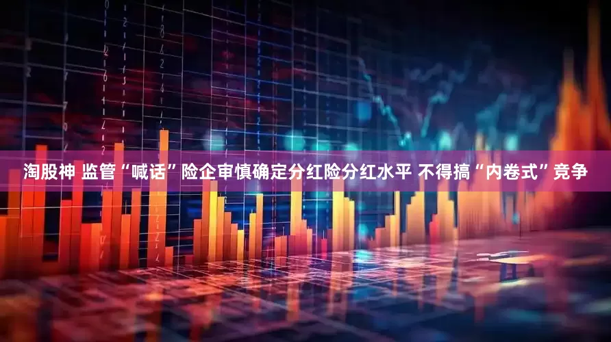 淘股神 监管“喊话”险企审慎确定分红险分红水平 不得搞“内卷式”竞争