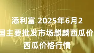 添利富 2025年6月20日全国主要批发市场麒麟西瓜价格行情