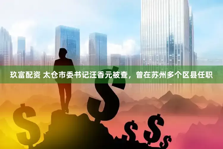 玖富配资 太仓市委书记汪香元被查，曾在苏州多个区县任职