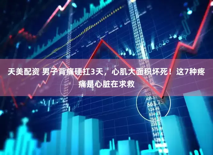 天美配资 男子背痛硬扛3天，心肌大面积坏死！这7种疼痛是心脏在求救