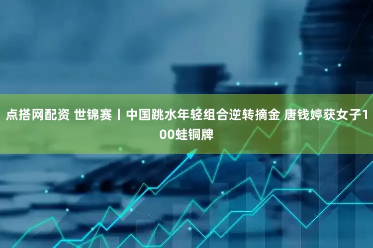 点搭网配资 世锦赛丨中国跳水年轻组合逆转摘金 唐钱婷获女子100蛙铜牌