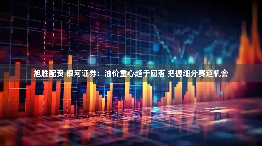 旭胜配资 银河证券：油价重心趋于回落 把握细分赛道机会