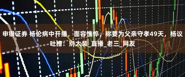 申银证券 杨伦病中开播，面容憔悴，称要为父亲守孝49天，杨议吐槽：别太装_直播_老三_网友
