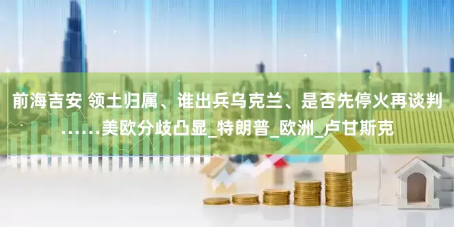 前海吉安 领土归属、谁出兵乌克兰、是否先停火再谈判……美欧分歧凸显_特朗普_欧洲_卢甘斯克