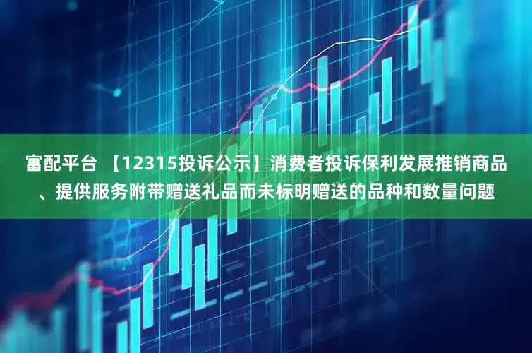 富配平台 【12315投诉公示】消费者投诉保利发展推销商品、提供服务附带赠送礼品而未标明赠送的品种和数量问题