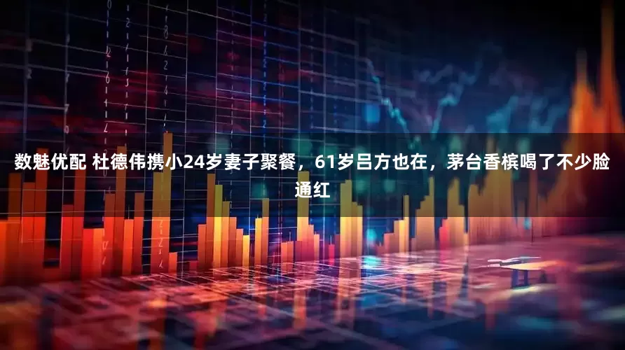 数魅优配 杜德伟携小24岁妻子聚餐，61岁吕方也在，茅台香槟喝了不少脸通红
