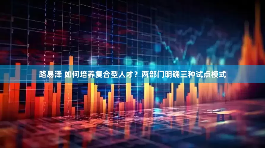 路易泽 如何培养复合型人才？两部门明确三种试点模式