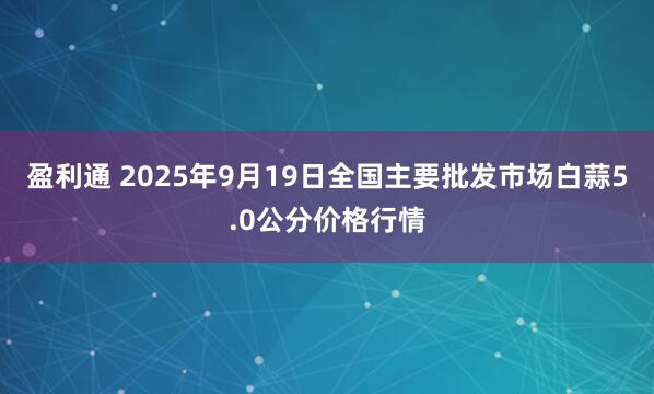 盈利通 2025年9月19日全国主要批发市场白蒜5.0公分价格行情
