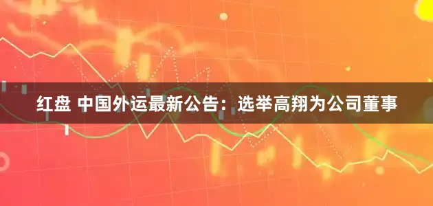 红盘 中国外运最新公告：选举高翔为公司董事