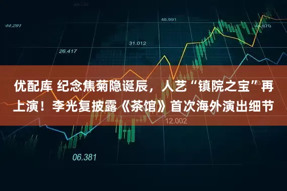 优配库 纪念焦菊隐诞辰，人艺“镇院之宝”再上演！李光复披露《茶馆》首次海外演出细节