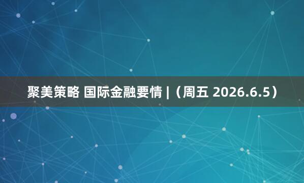 聚美策略 国际金融要情 |（周五 2026.6.5）